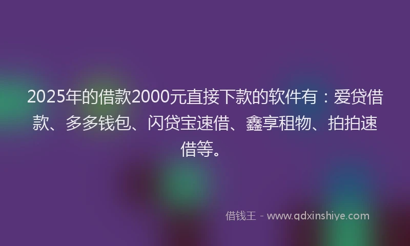 2025年的借款2000元直接下款的软件有：爱贷借款、多多钱包、闪贷宝速借、鑫享租物、拍拍速借等。