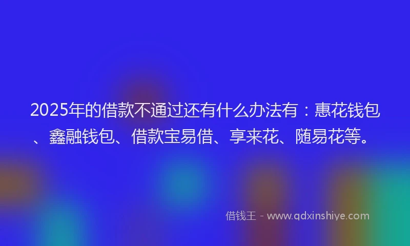 2025年的借款不通过还有什么办法有:惠花钱包、鑫融钱包、借款宝易借、享来花、随易花等。