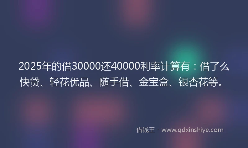 2025年的借30000还40000利率计算有：借了么快贷、轻花优品、随手借、金宝盒、银杏花等。