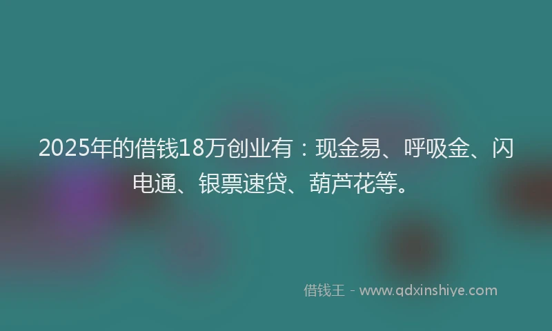 2025年的借钱18万创业有：现金易、呼吸金、闪电通、银票速贷、葫芦花等。