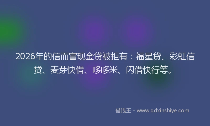 2026年的信而富现金贷被拒有：福星贷、彩虹信贷、麦芽快借、哆哆米、闪借快行等。