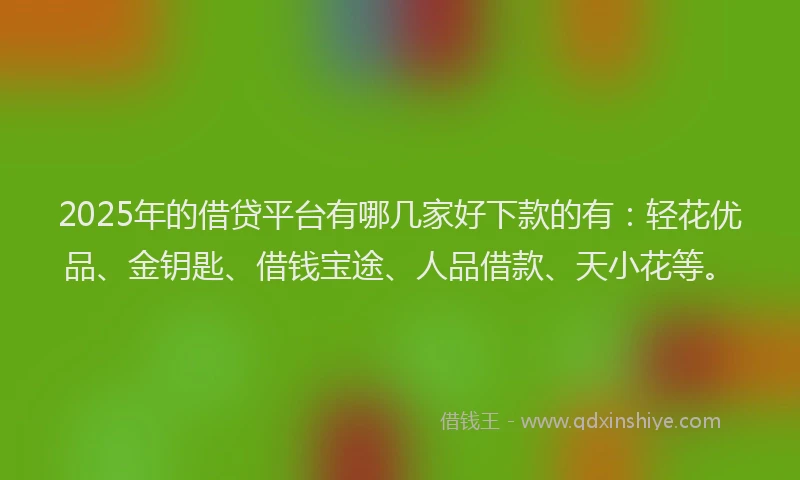 2025年的借贷平台有哪几家好下款的有：轻花优品、金钥匙、借钱宝途、人品借款、天小花等。