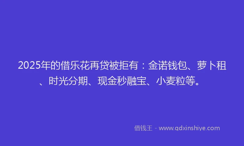 2025年的借乐花再贷被拒有:金诺钱包、萝卜租、时光分期、现金秒融宝、小麦粒等。