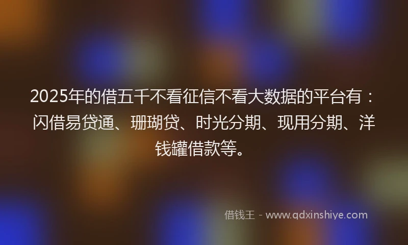 2025年的借五千不看征信不看大数据的平台有:闪借易贷通、珊瑚贷、时光分期、现用分期、洋钱罐借款等。
