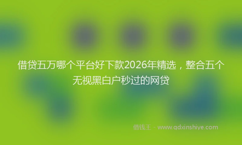 借贷五万哪个平台好下款2026年精选，整合五个无视黑白户秒过的网贷