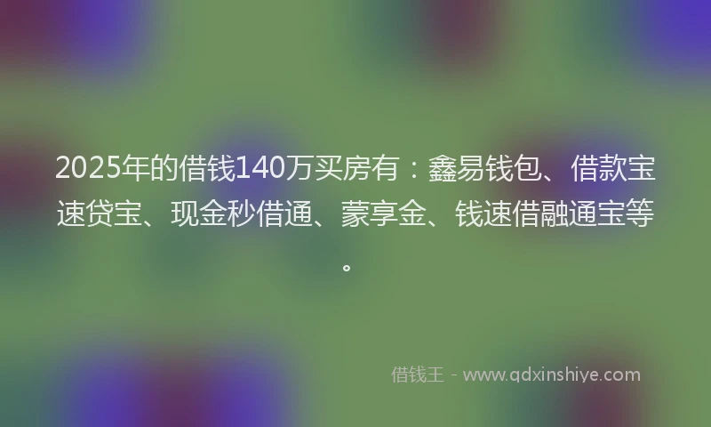 2025年的借钱140万买房有：鑫易钱包、借款宝速贷宝、现金秒借通、蒙享金、钱速借融通宝等。