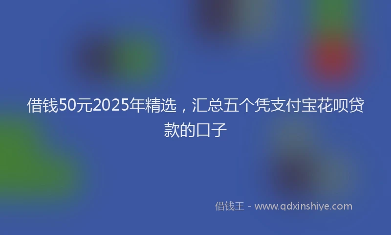 借钱50元2025年精选，汇总五个凭支付宝花呗贷款的口子