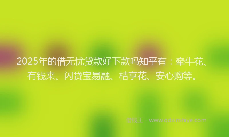 2025年的借无忧贷款好下款吗知乎有：牵牛花、有钱来、闪贷宝易融、桔享花、安心购等。