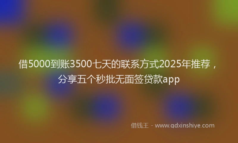 借5000到账3500七天的联系方式2025年推荐，分享五个秒批无面签贷款app