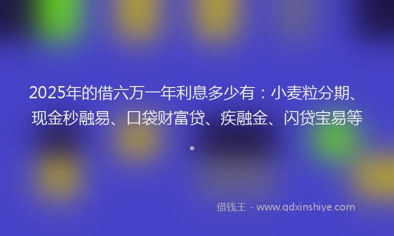 2025年的借六万一年利息多少有：小麦粒分期、现金秒融易、口袋财富贷、疾融金、闪贷宝易等。