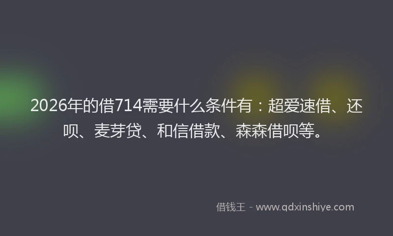 2026年的借714需要什么条件有：超爱速借、还呗、麦芽贷、和信借款、森森借呗等。