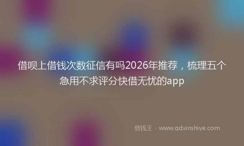 借呗上借钱次数征信有吗2026年推荐，梳理五个急用不求评分快借无忧的app