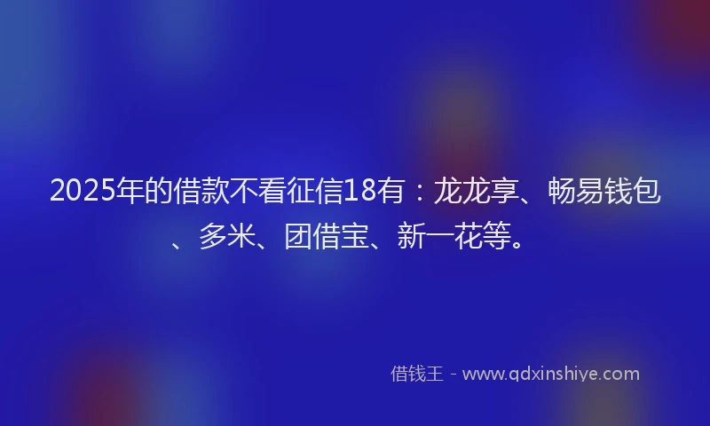 2025年的借款不看征信18有:龙龙享、畅易钱包、多米、团借宝、新一花等。