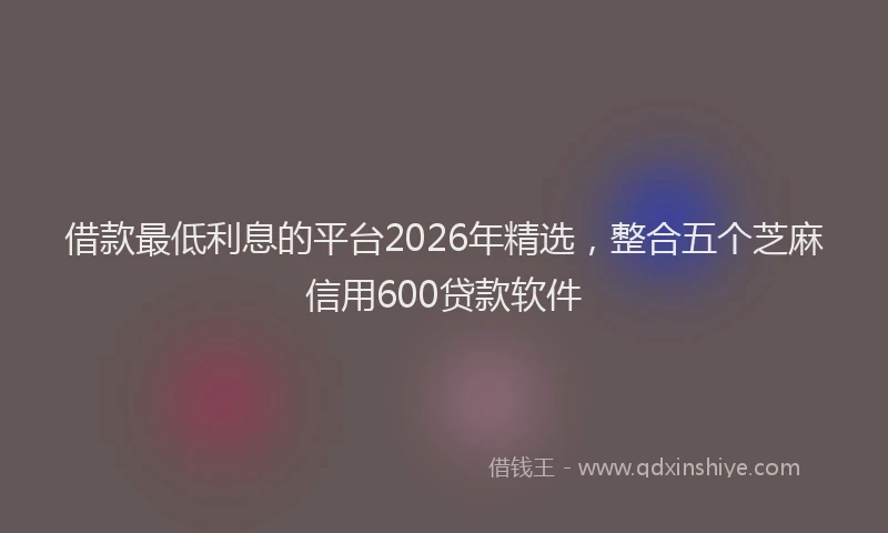 借款最低利息的平台2026年精选，整合五个芝麻信用600贷款软件