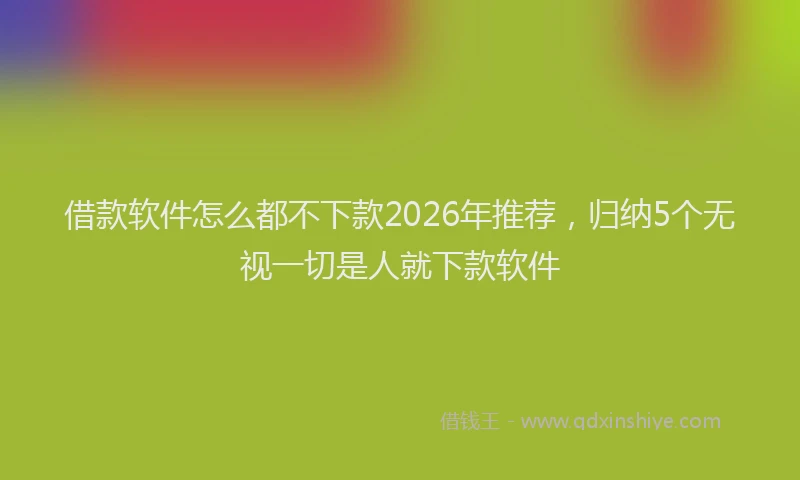 借款软件怎么都不下款2026年推荐，归纳5个无视一切是人就下款软件