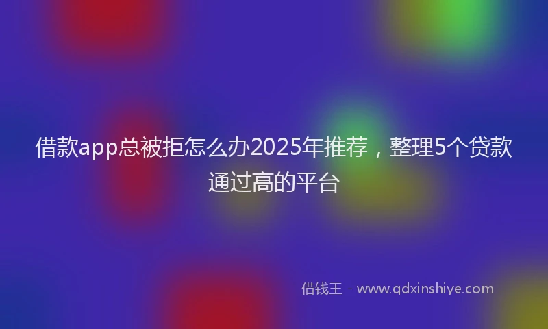 借款app总被拒怎么办2025年推荐，整理5个贷款通过高的平台