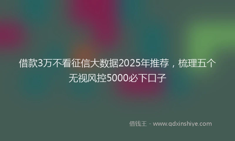 借款3万不看征信大数据2025年推荐，梳理五个无视风控5000必下口子