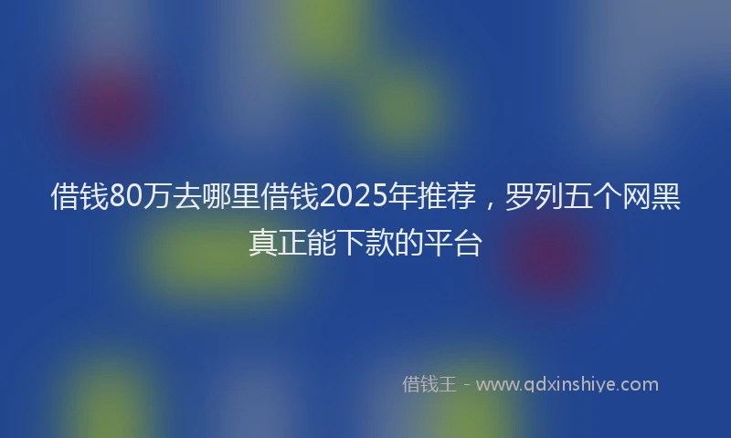 借钱80万去哪里借钱2025年推荐，罗列五个网黑真正能下款的平台