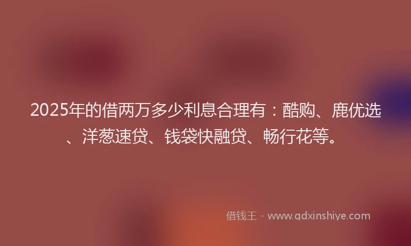 2025年的借两万多少利息合理有：酷购、鹿优选、洋葱速贷、钱袋快融贷、畅行花等。
