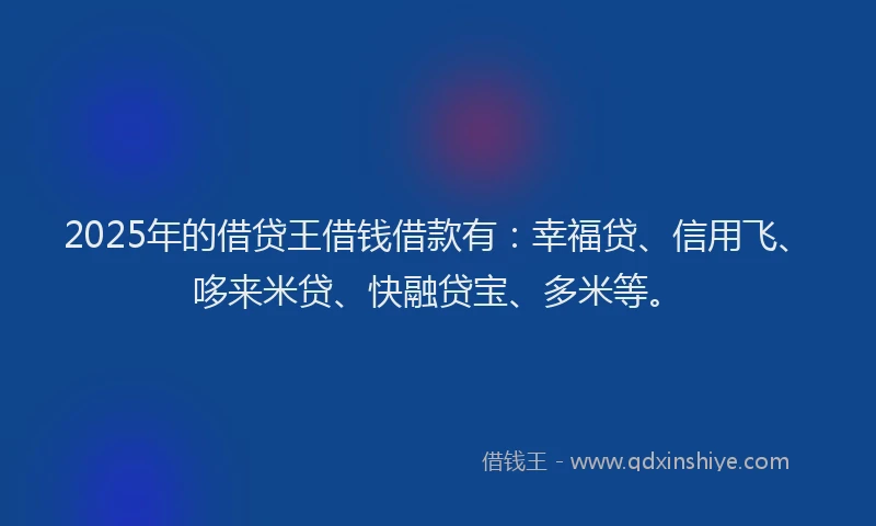 2025年的借贷王借钱借款有：幸福贷、信用飞、哆来米贷、快融贷宝、多米等。