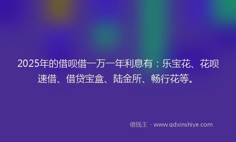 2025年的借呗借一万一年利息有：乐宝花、花呗速借、借贷宝盒、陆金所、畅行花等。