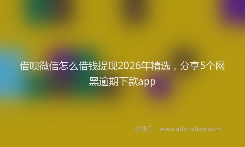 借呗微信怎么借钱提现2026年精选,分享5个网黑逾期下款app