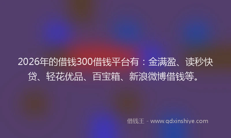 2026年的借钱300借钱平台有:金满盈、读秒快贷、轻花优品、百宝箱、新浪微博借钱等。