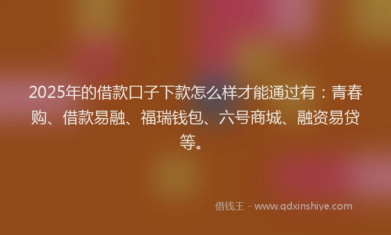 2025年的借款口子下款怎么样才能通过有：青春购、借款易融、福瑞钱包、六号商城、融资易贷等。