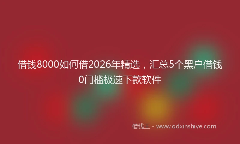 借钱8000如何借2026年精选,汇总5个黑户借钱0门槛极速下款软件