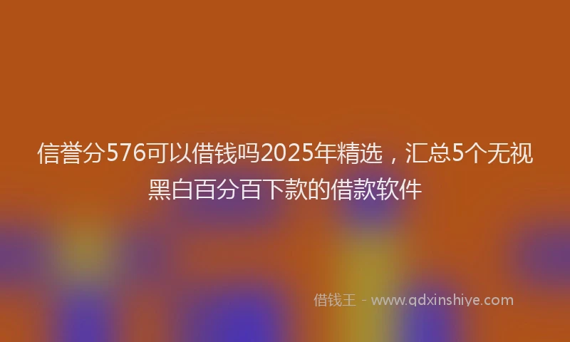 信誉分576可以借钱吗2025年精选，汇总5个无视黑白百分百下款的借款软件