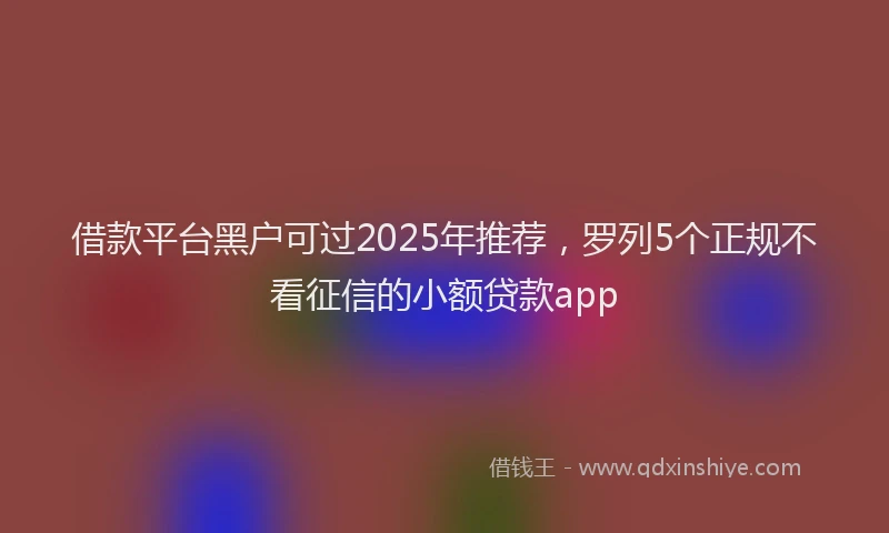 借款平台黑户可过2025年推荐，罗列5个正规不看征信的小额贷款app