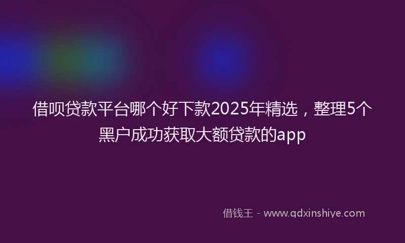 借呗贷款平台哪个好下款2025年精选,整理5个黑户成功获取大额贷款的app