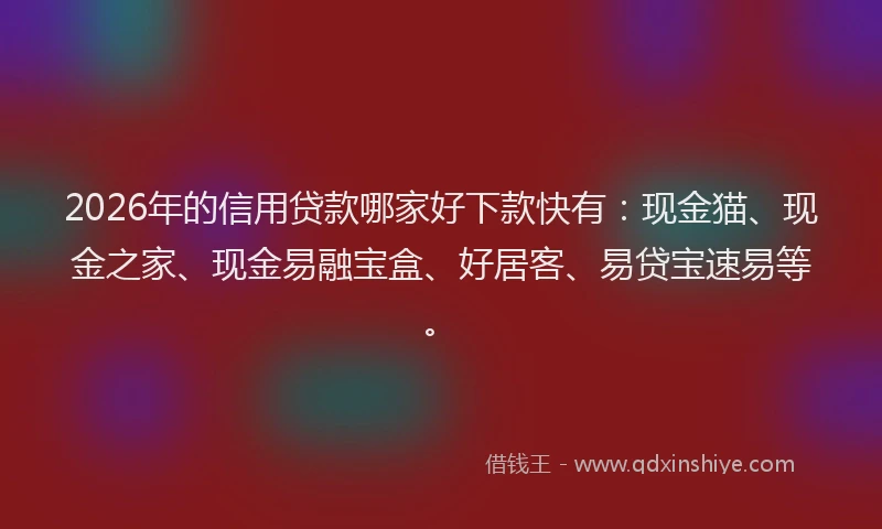 2026年的信用贷款哪家好下款快有：现金猫、现金之家、现金易融宝盒、好居客、易贷宝速易等。