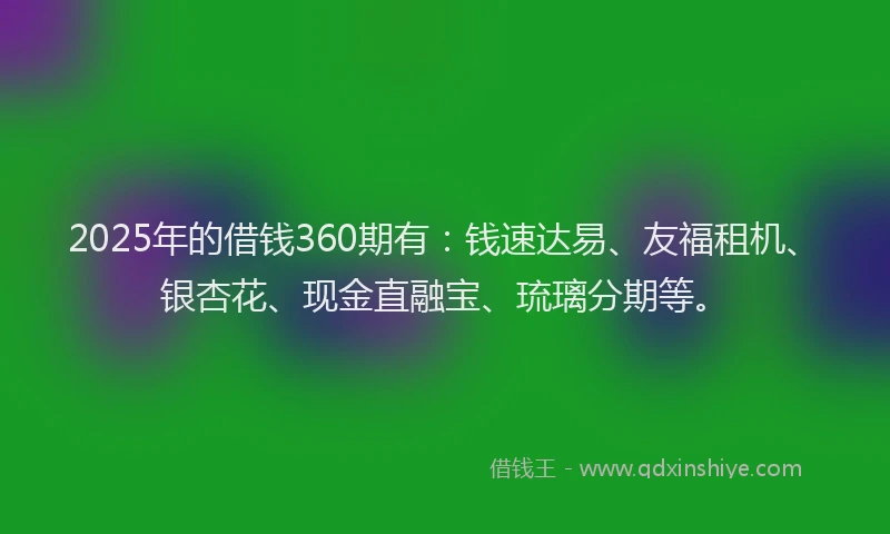 2025年的借钱360期有：钱速达易、友福租机、银杏花、现金直融宝、琉璃分期等。