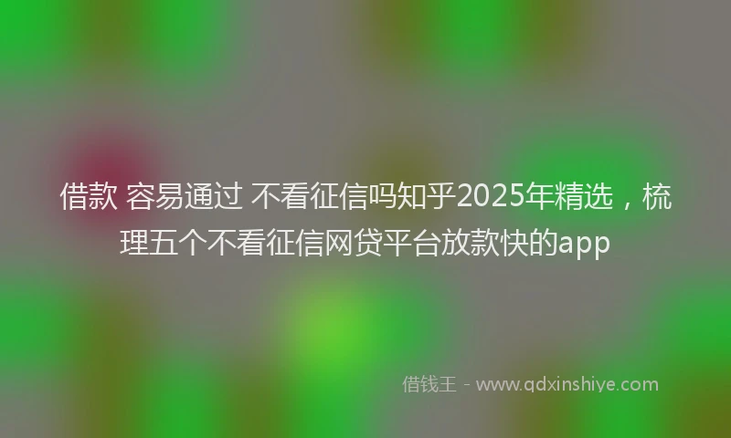 借款 容易通过 不看征信吗知乎2025年精选，梳理五个不看征信网贷平台放款快的app