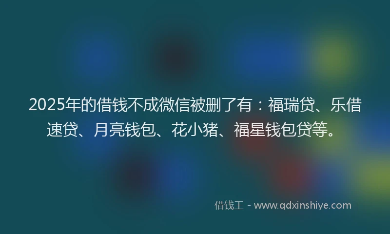 2025年的借钱不成微信被删了有：福瑞贷、乐借速贷、月亮钱包、花小猪、福星钱包贷等。