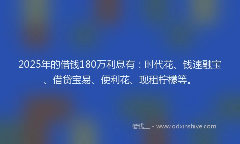 2025年的借钱180万利息有：时代花、钱速融宝、借贷宝易、便利花、现租柠檬等。