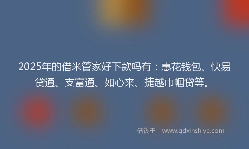 2025年的借米管家好下款吗有：惠花钱包、快易贷通、支富通、如心来、捷越巾帼贷等。