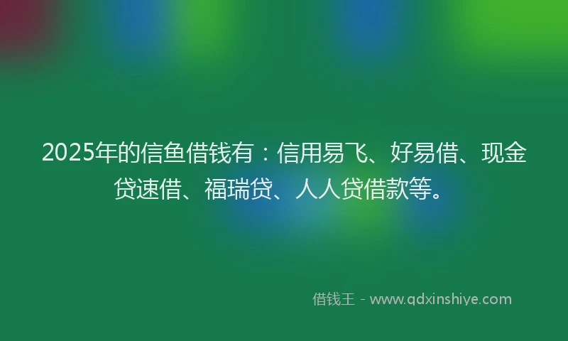 2025年的信鱼借钱有：信用易飞、好易借、现金贷速借、福瑞贷、人人贷借款等。