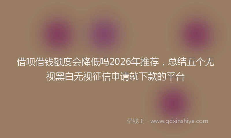 借呗借钱额度会降低吗2026年推荐，总结五个无视黑白无视征信申请就下款的平台