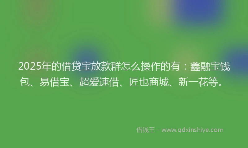 2025年的借贷宝放款群怎么操作的有：鑫融宝钱包、易借宝、超爱速借、匠也商城、新一花等。