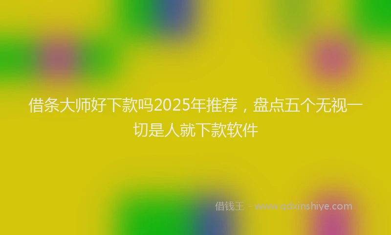 借条大师好下款吗2025年推荐，盘点五个无视一切是人就下款软件