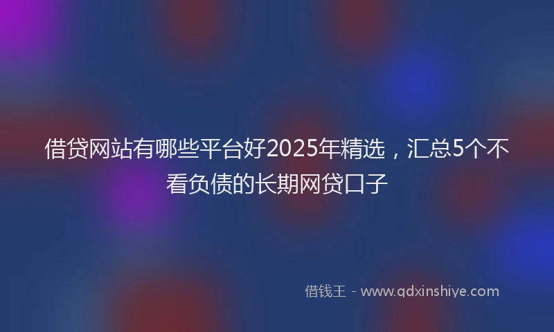 借贷网站有哪些平台好2025年精选，汇总5个不看负债的长期网贷口子
