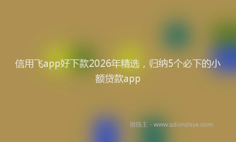 信用飞app好下款2026年精选，归纳5个必下的小额贷款app