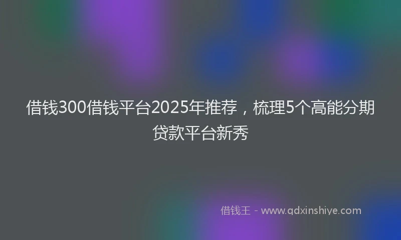 借钱300借钱平台2025年推荐，梳理5个高能分期贷款平台新秀