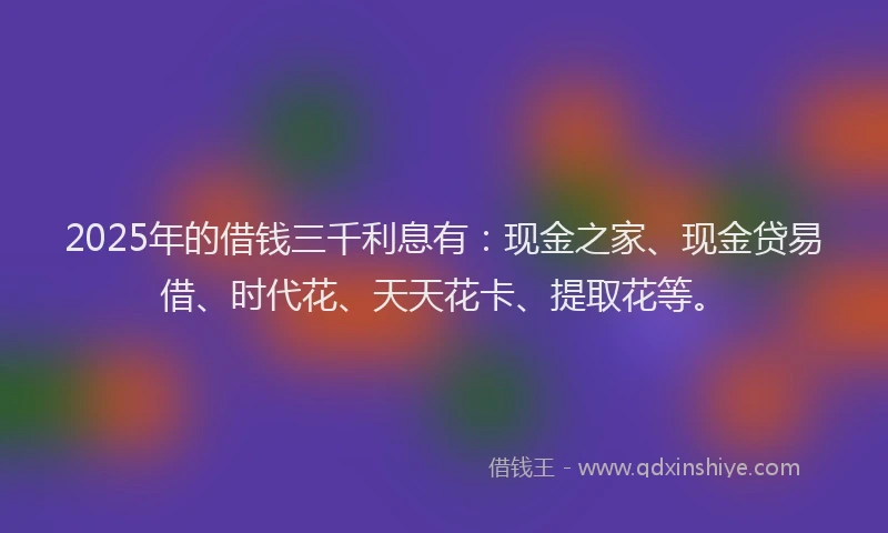 2025年的借钱三千利息有:现金之家、现金贷易借、时代花、天天花卡、提取花等。