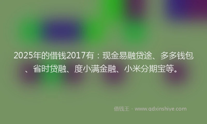 2025年的借钱2017有：现金易融贷途、多多钱包、省时贷融、度小满金融、小米分期宝等。