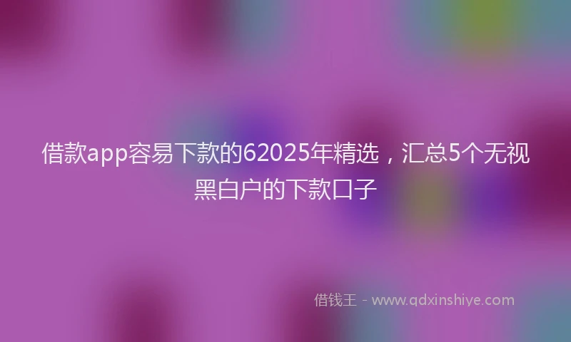 借款app容易下款的62025年精选，汇总5个无视黑白户的下款口子