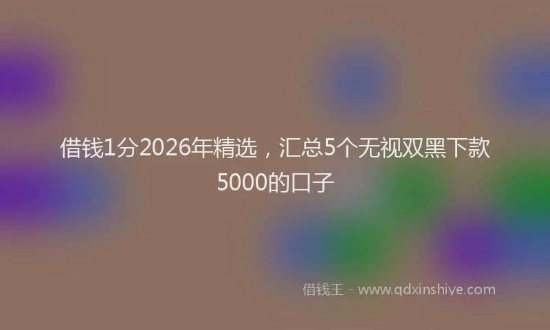借钱1分2026年精选,汇总5个无视双黑下款5000的口子
