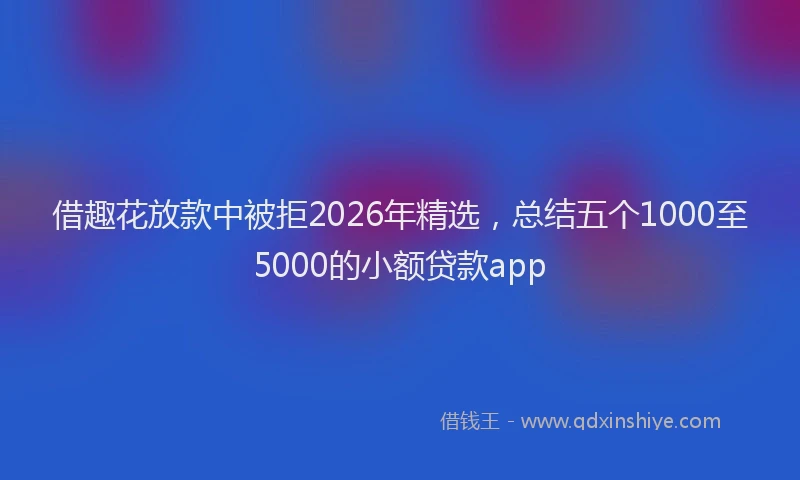 借趣花放款中被拒2026年精选，总结五个1000至5000的小额贷款app